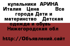 купальники “АРИНА“ Италия › Цена ­ 300 - Все города Дети и материнство » Детская одежда и обувь   . Нижегородская обл.